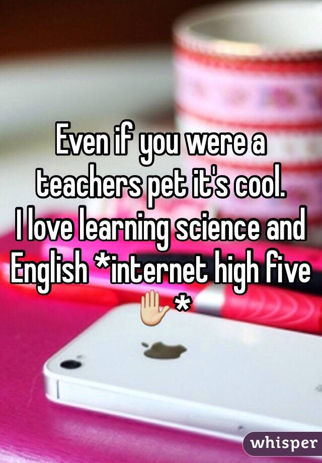 Even if you were a teachers pet it's cool.
I love learning science and English *internet high five ✋*