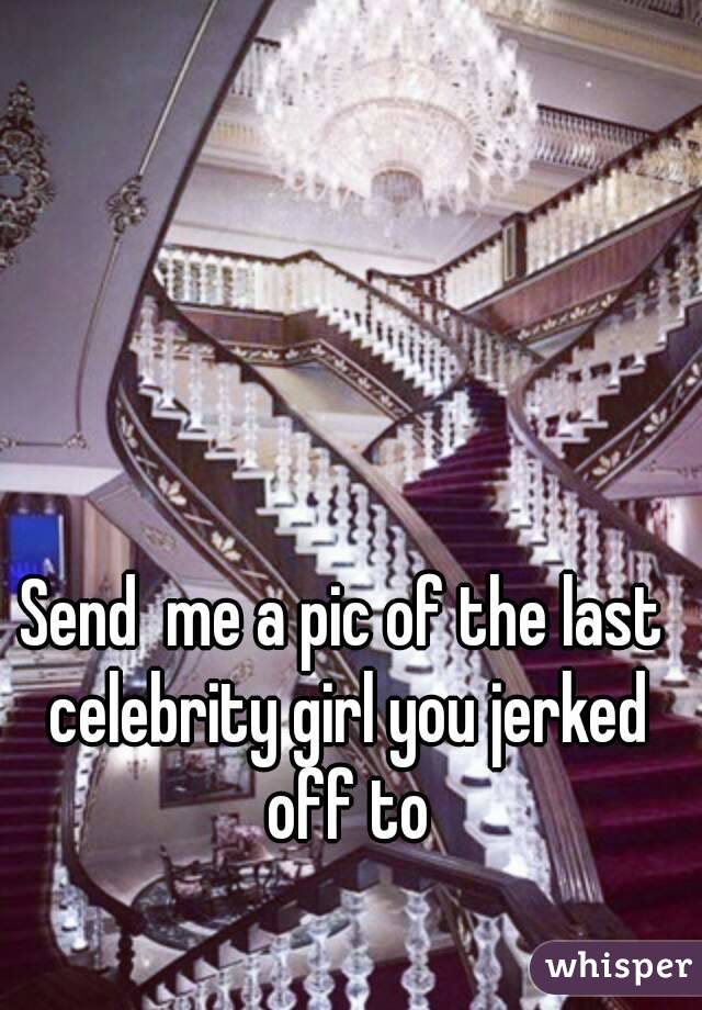 Send  me a pic of the last celebrity girl you jerked off to