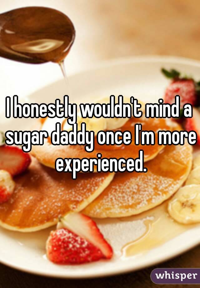 I honestly wouldn't mind a sugar daddy once I'm more experienced.