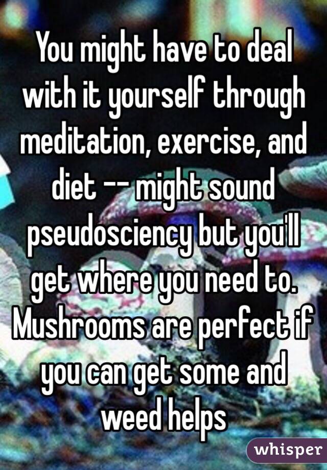 You might have to deal with it yourself through meditation, exercise, and diet -- might sound pseudosciency but you'll get where you need to. Mushrooms are perfect if you can get some and weed helps 