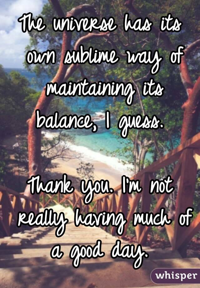 The universe has its own sublime way of maintaining its balance, I guess. 

Thank you. I'm not really having much of a good day. 