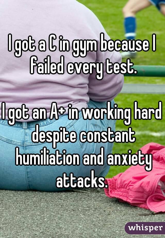 I got a C in gym because I failed every test.

I got an A+ in working hard despite constant humiliation and anxiety attacks. 