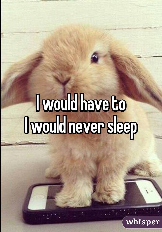 I would have to
I would never sleep