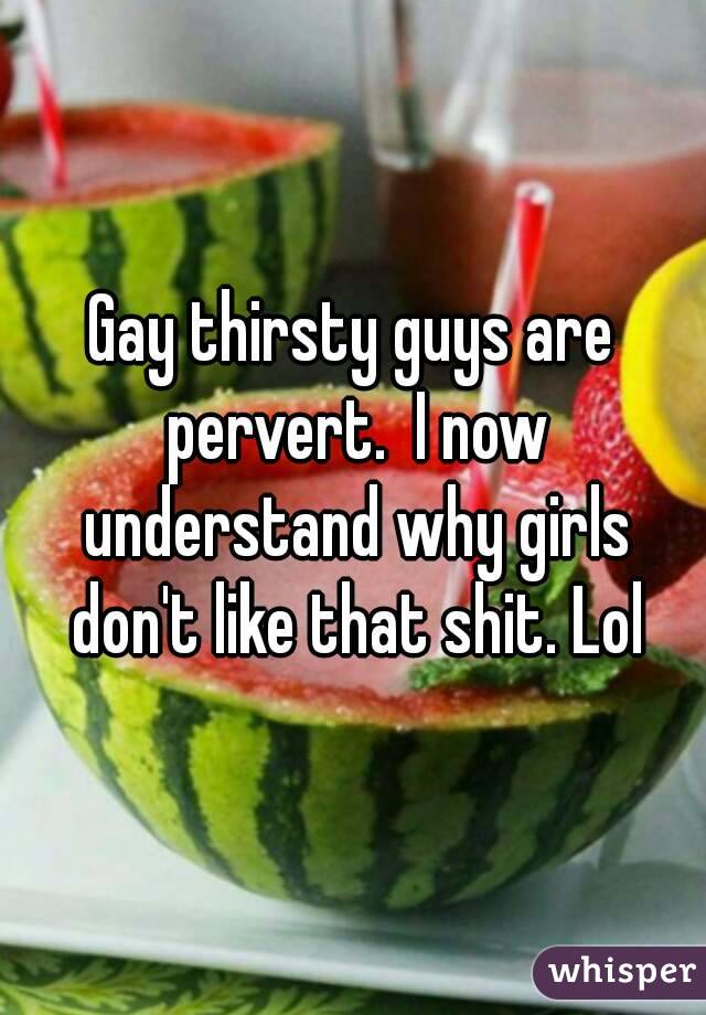 Gay thirsty guys are pervert.  I now understand why girls don't like that shit. Lol