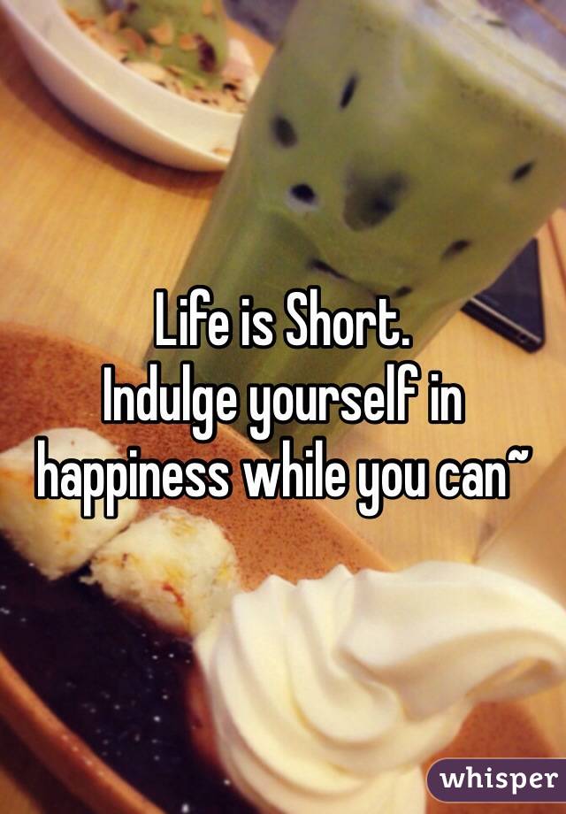 Life is Short.
Indulge yourself in happiness while you can~