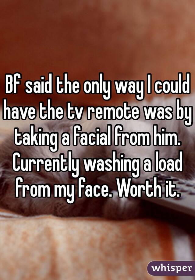 Bf said the only way I could have the tv remote was by taking a facial from him. Currently washing a load from my face. Worth it.