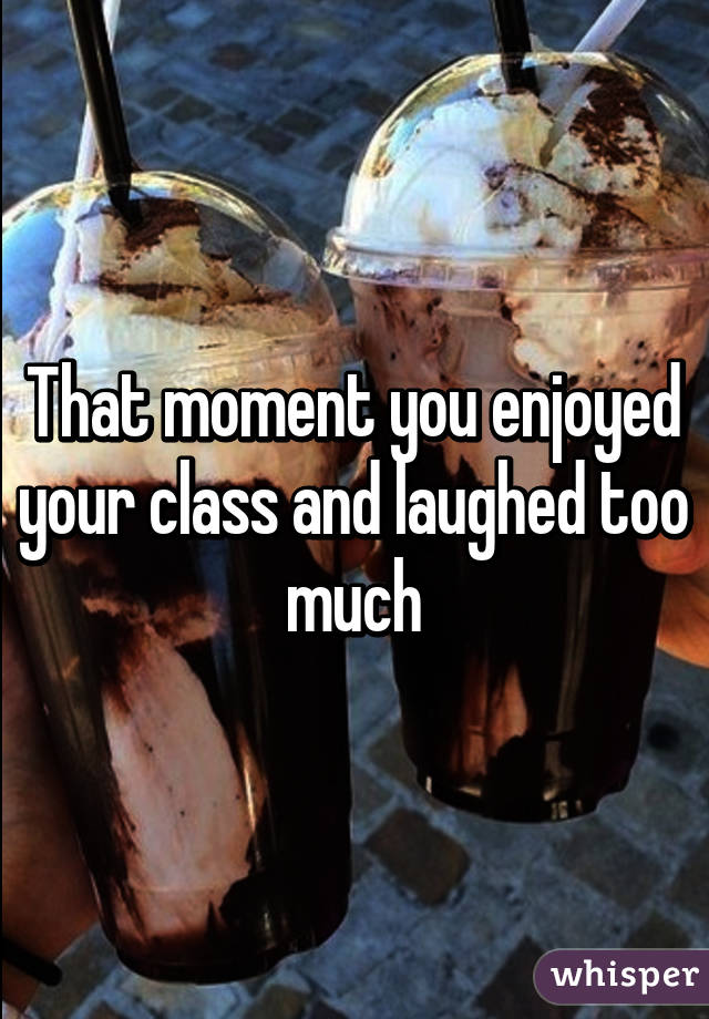 That moment you enjoyed your class and laughed too much