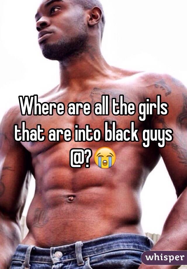 Where are all the girls that are into black guys @?😭