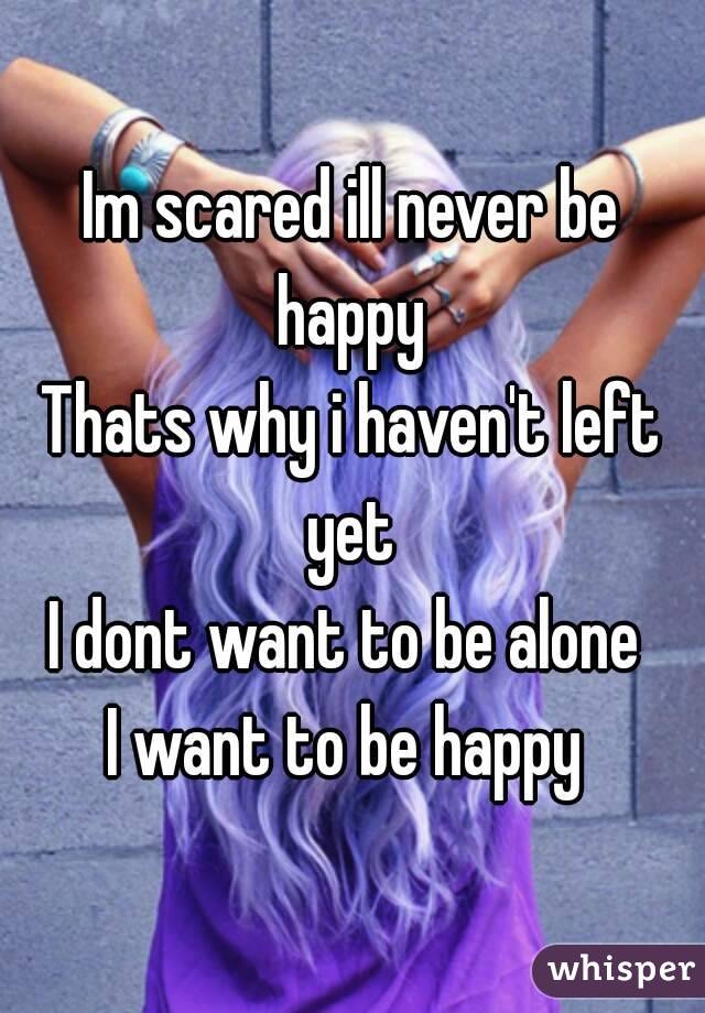 Im scared ill never be happy 
Thats why i haven't left yet 
I dont want to be alone 
I want to be happy 