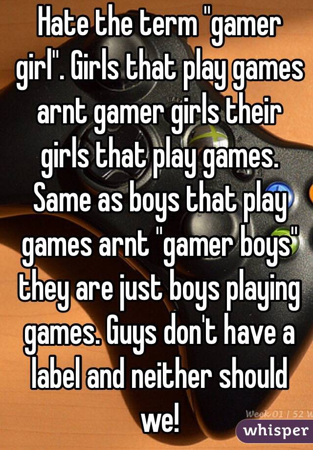 Hate the term "gamer girl". Girls that play games arnt gamer girls their girls that play games. Same as boys that play games arnt "gamer boys"  they are just boys playing games. Guys don't have a label and neither should we! 