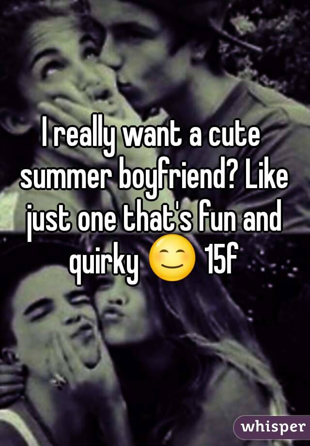 I really want a cute summer boyfriend? Like just one that's fun and quirky 😊 15f