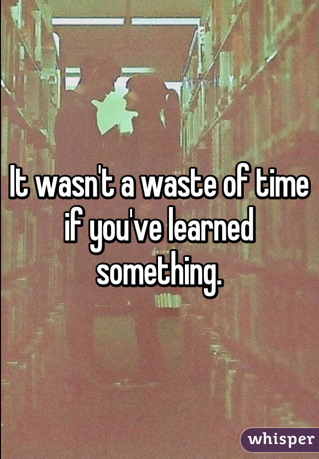 It wasn't a waste of time if you've learned something.