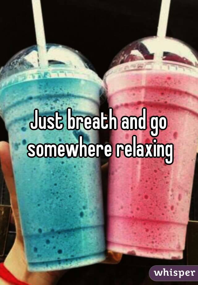 Just breath and go somewhere relaxing