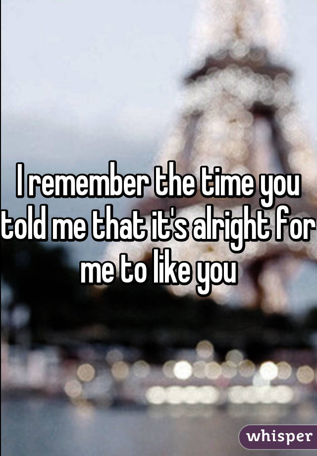 I remember the time you told me that it's alright for me to like you