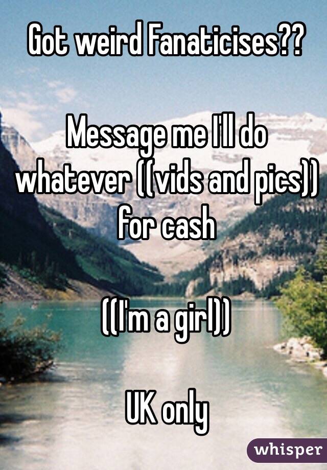 Got weird Fanaticises?? 

Message me I'll do whatever ((vids and pics)) for cash 

((I'm a girl)) 

UK only 