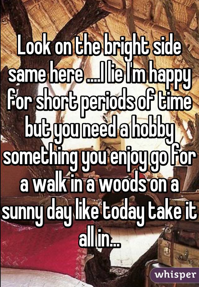 Look on the bright side same here ....I lie I'm happy for short periods of time but you need a hobby something you enjoy go for a walk in a woods on a sunny day like today take it all in...