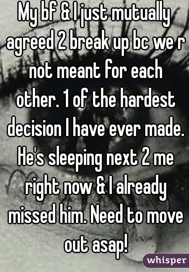 My bf & I just mutually agreed 2 break up bc we r not meant for each other. 1 of the hardest decision I have ever made. He's sleeping next 2 me right now & I already missed him. Need to move out asap!