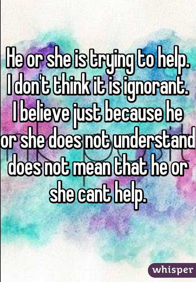 
He or she is trying to help.
I don't think it is ignorant.
I believe just because he or she does not understand does not mean that he or she cant help.

