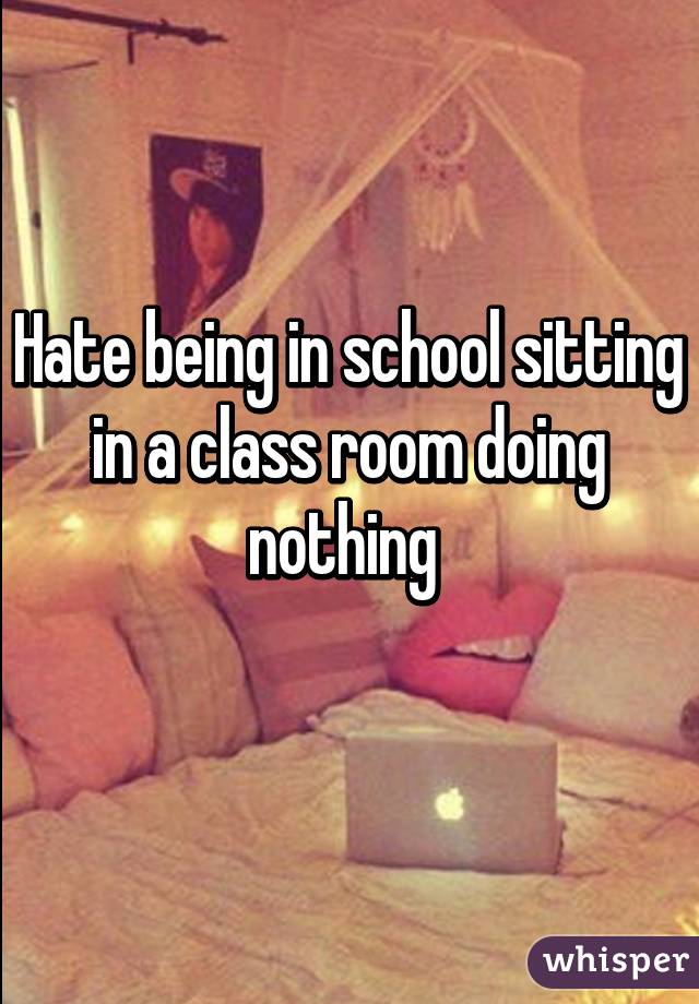 Hate being in school sitting in a class room doing nothing 
