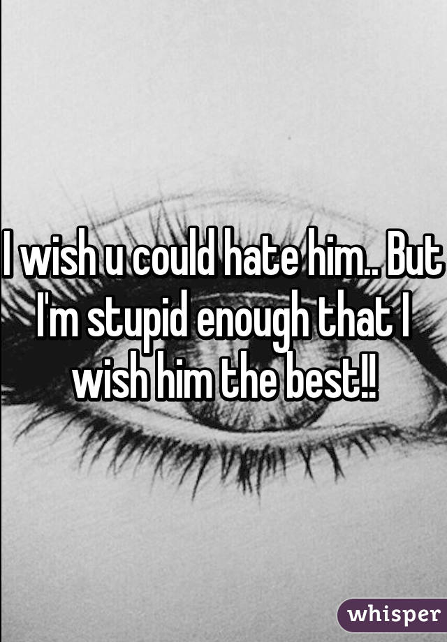 I wish u could hate him.. But I'm stupid enough that I wish him the best!!