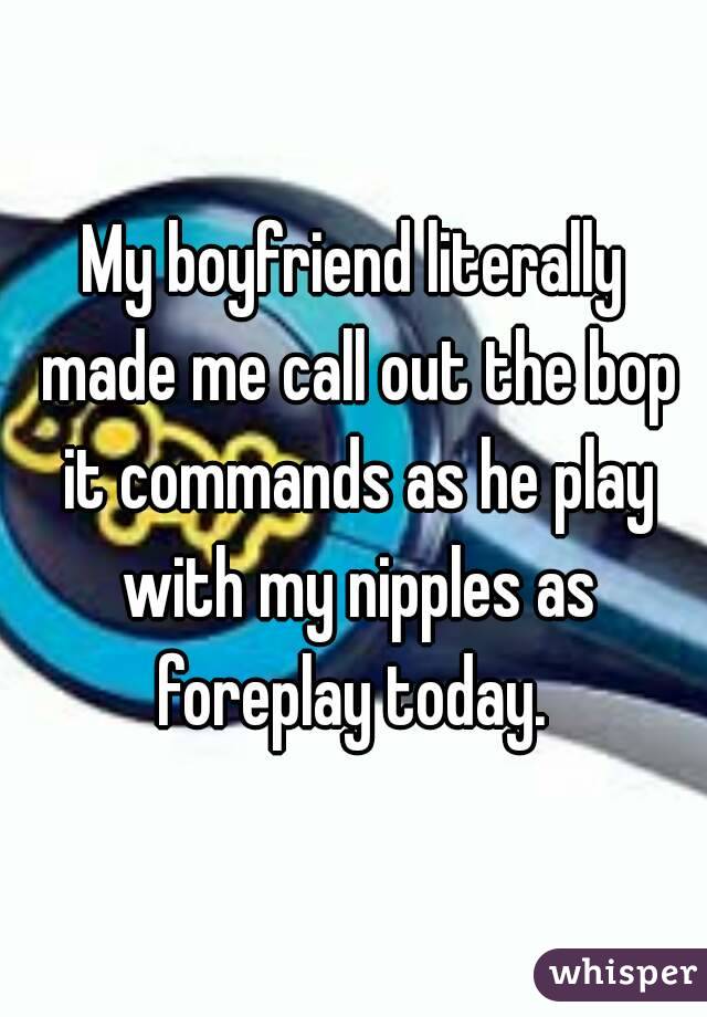 My boyfriend literally made me call out the bop it commands as he play with my nipples as foreplay today. 