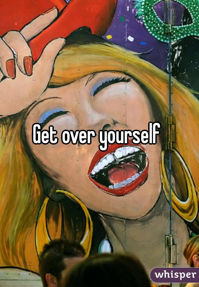 Get over yourself 