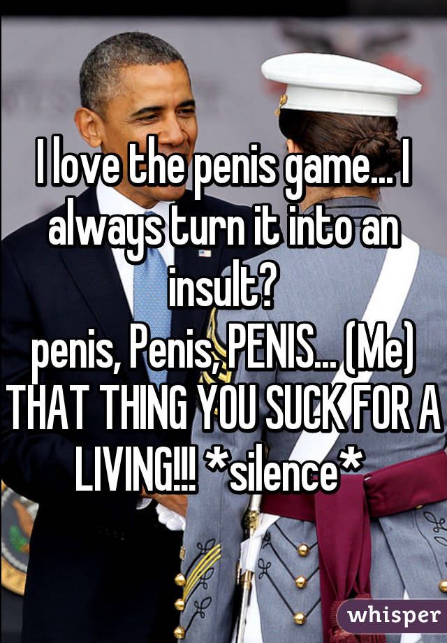 I love the penis game... I always turn it into an insult😈
penis, Penis, PENIS... (Me) THAT THING YOU SUCK FOR A LIVING!!! *silence* 