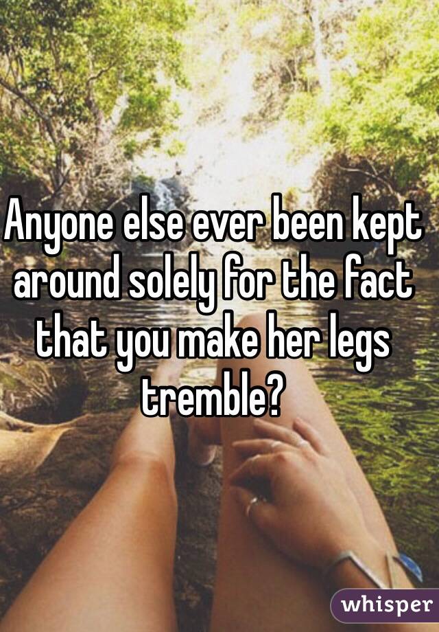 Anyone else ever been kept around solely for the fact that you make her legs tremble? 