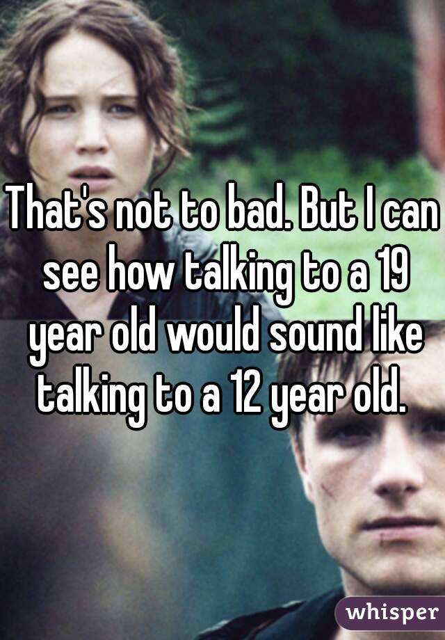 That's not to bad. But I can see how talking to a 19 year old would sound like talking to a 12 year old. 