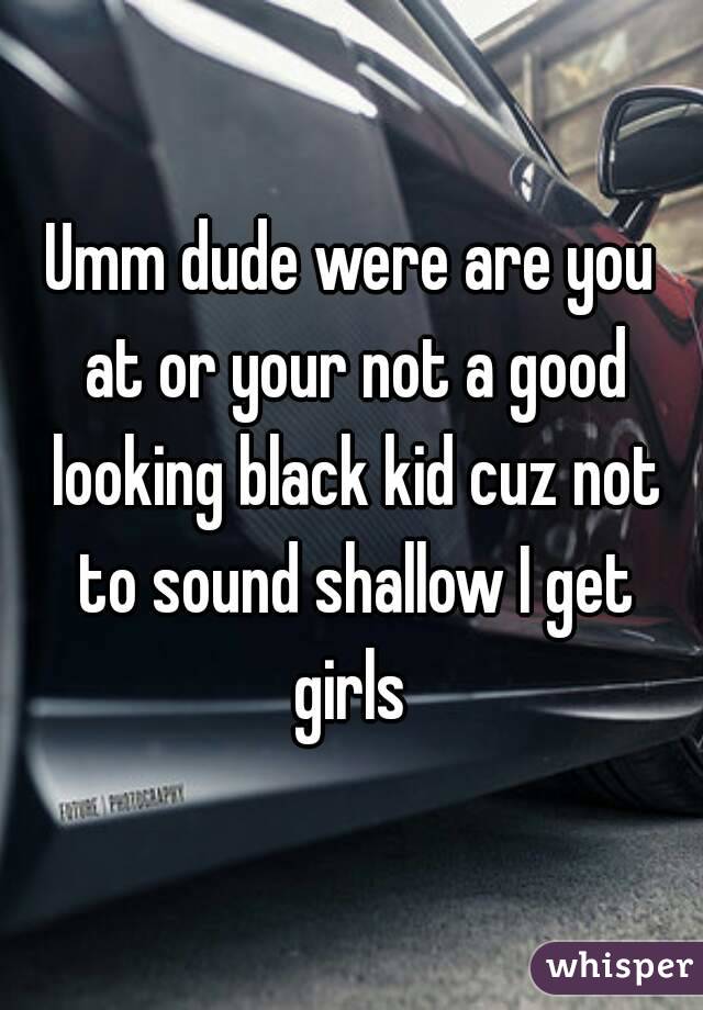 Umm dude were are you at or your not a good looking black kid cuz not to sound shallow I get girls 