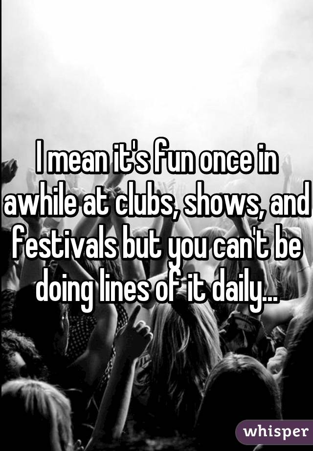 I mean it's fun once in awhile at clubs, shows, and festivals but you can't be doing lines of it daily...