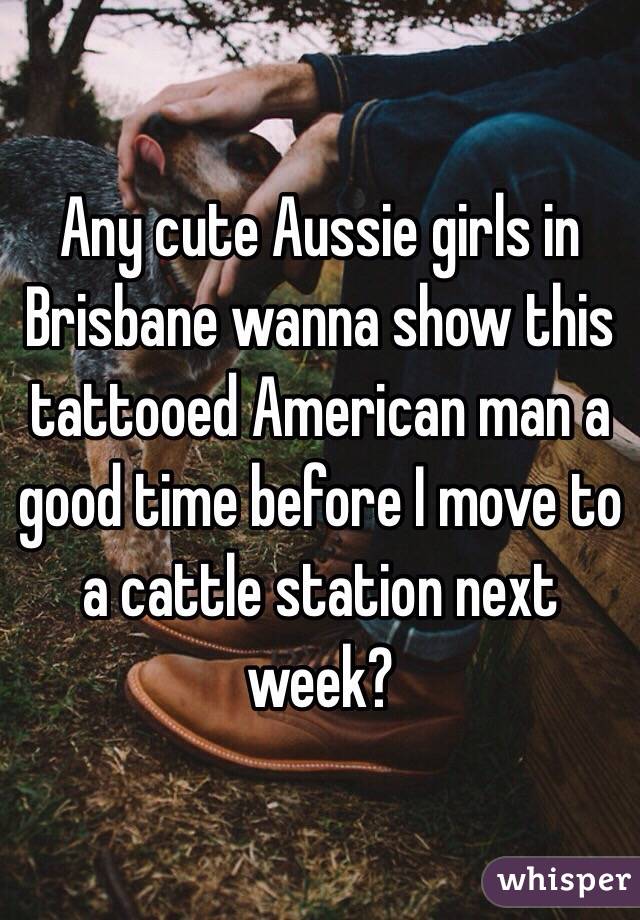 Any cute Aussie girls in Brisbane wanna show this tattooed American man a good time before I move to a cattle station next week?