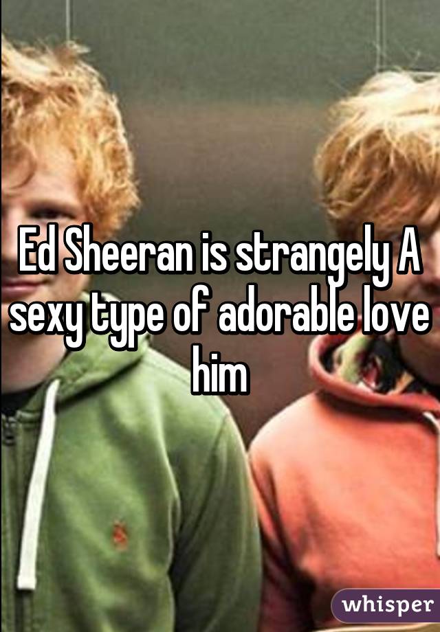 Ed Sheeran is strangely A sexy type of adorable love him