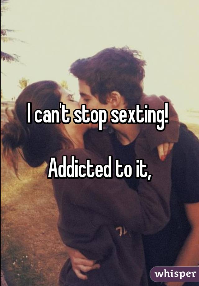 I can't stop sexting! 

Addicted to it,