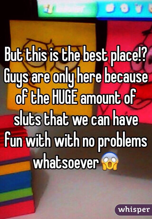 But this is the best place!? Guys are only here because of the HUGE amount of sluts that we can have fun with with no problems whatsoever😱