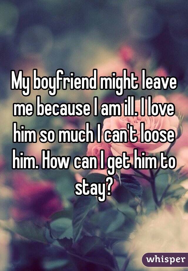 My boyfriend might leave me because I am ill. I love him so much I can't loose him. How can I get him to stay?