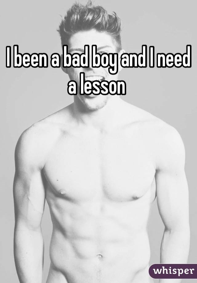 I been a bad boy and I need a lesson 