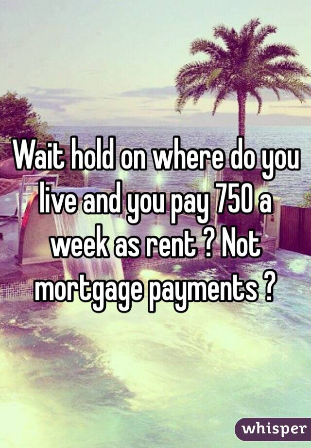 Wait hold on where do you live and you pay 750 a week as rent ? Not mortgage payments ?