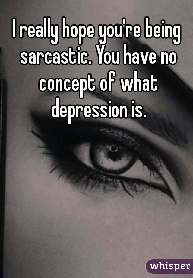 I really hope you're being sarcastic. You have no concept of what depression is.