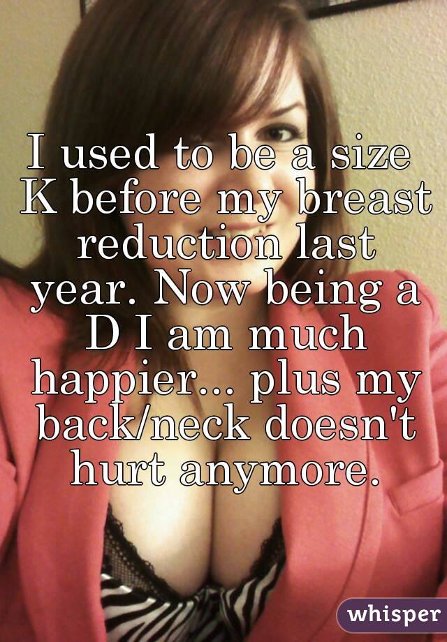 I used to be a size K before my breast reduction last year. Now being a D I am much happier... plus my back/neck doesn't hurt anymore.