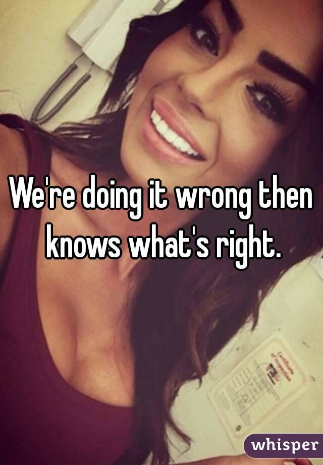 We're doing it wrong then knows what's right.