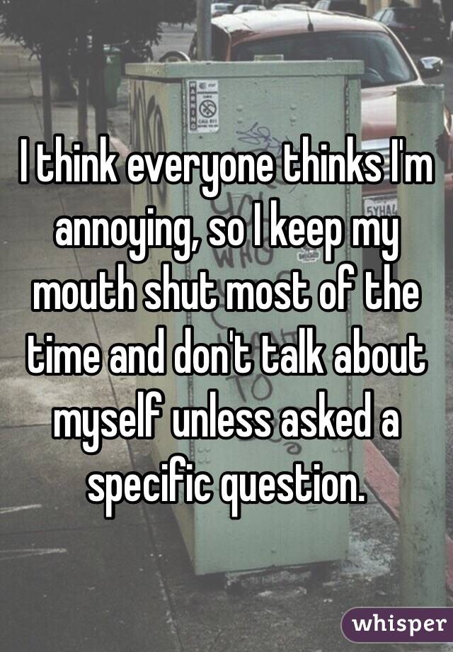 I think everyone thinks I'm annoying, so I keep my mouth shut most of the time and don't talk about myself unless asked a specific question.