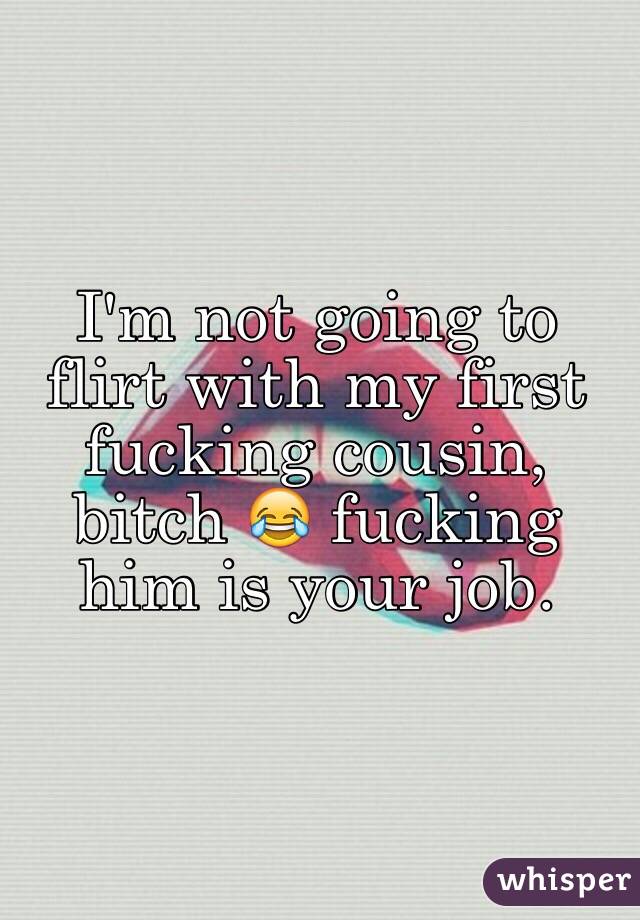 I'm not going to flirt with my first fucking cousin, bitch 😂 fucking him is your job.