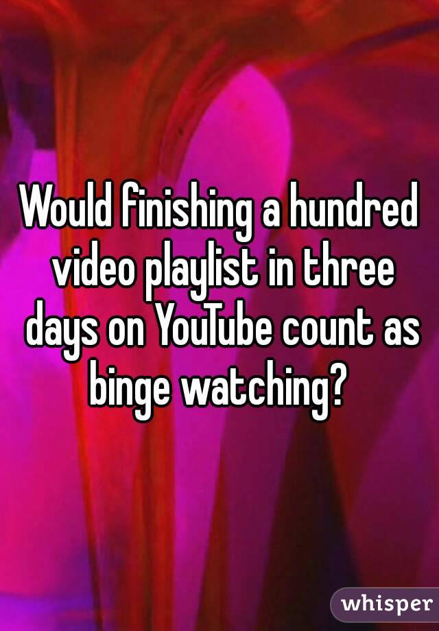 Would finishing a hundred video playlist in three days on YouTube count as binge watching? 