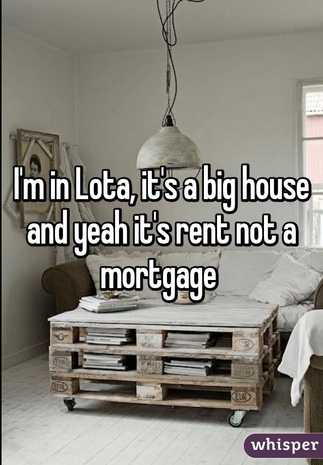 I'm in Lota, it's a big house and yeah it's rent not a mortgage 