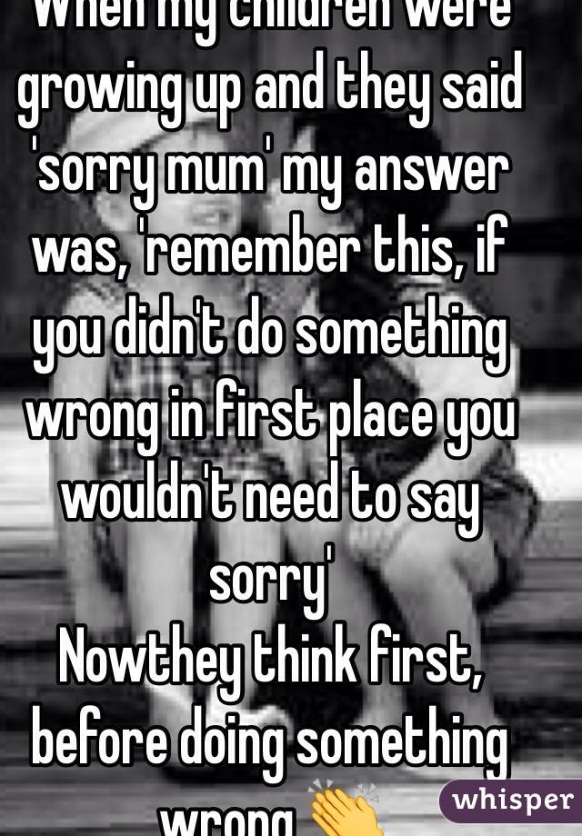 When my children were growing up and they said 'sorry mum' my answer was, 'remember this, if you didn't do something wrong in first place you wouldn't need to say sorry' 
Nowthey think first, before doing something wrong 👏