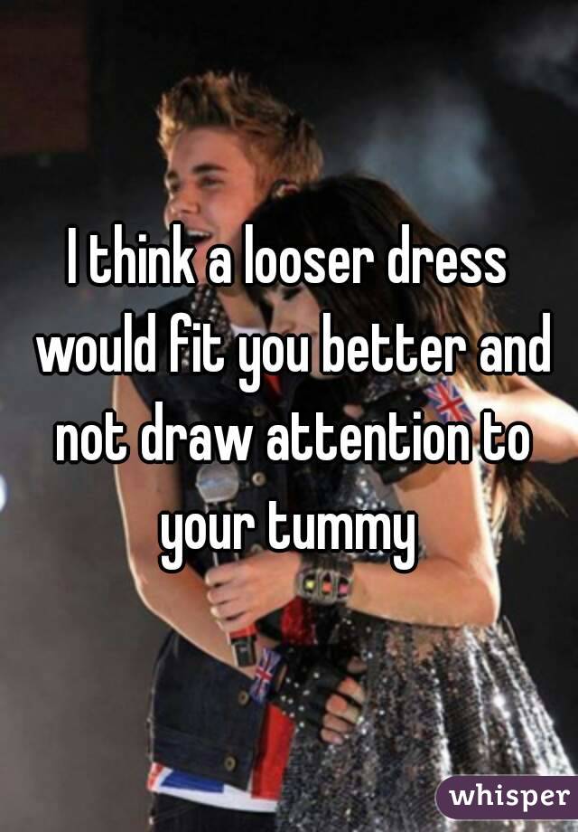 I think a looser dress would fit you better and not draw attention to your tummy 