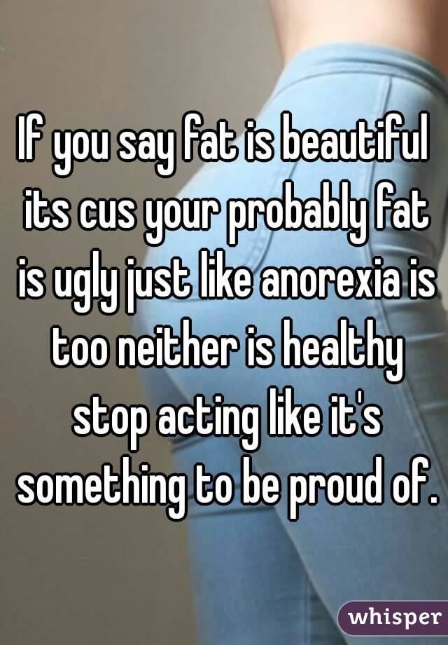 If you say fat is beautiful its cus your probably fat is ugly just like anorexia is too neither is healthy stop acting like it's something to be proud of.