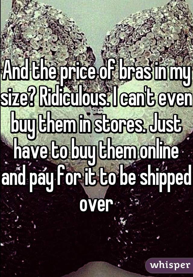 And the price of bras in my size? Ridiculous. I can't even buy them in stores. Just have to buy them online and pay for it to be shipped over