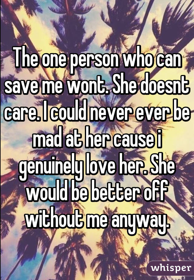 The one person who can save me wont. She doesnt care. I could never ever be mad at her cause i genuinely love her. She would be better off without me anyway.